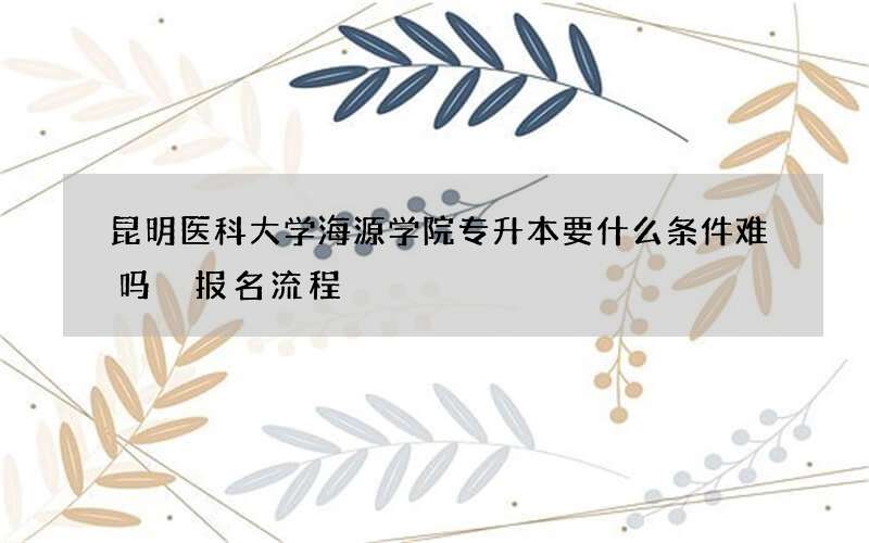 昆明医科大学海源学院专升本要什么条件难吗 报名流程